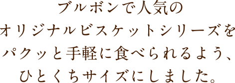ブルボンで人気のオリジナルビスケットシリーズをパクッと手軽に食べられるよう、ひとくちサイズにしました。