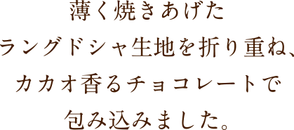 薄く焼きあげたラングドシャ生地を折り重ね、カカオ香るチョコレートで包み込みました。