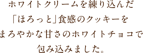 ホワイトクリームを練り込んだ「ほろっと」食感のクッキーをまろやかな甘さのホワイトチョコで包み込みました。