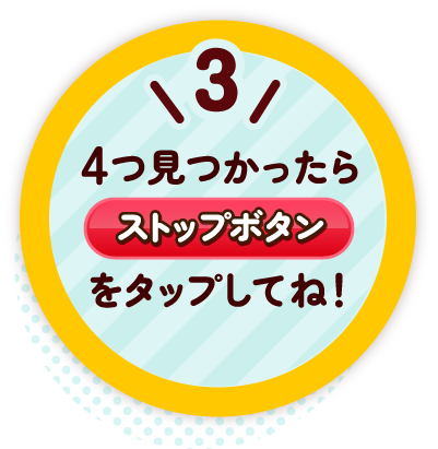 3 4つ見つかったらストップボタンをタップしてね!