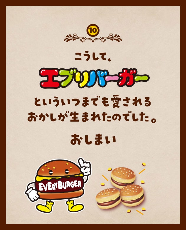 10 こうして、エブリバーガーといういつまでも愛されるおかしが生まれたのでした。おしまい