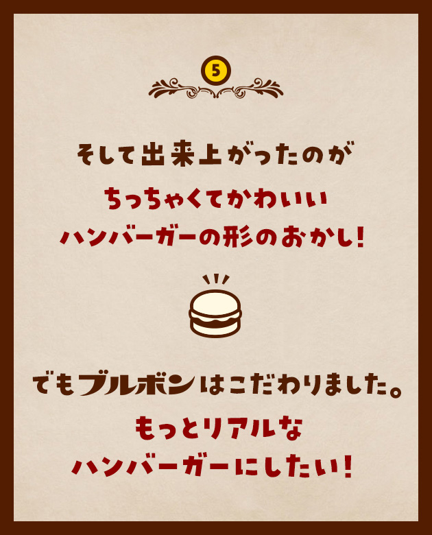 5 そして出来上がったのがちっちゃくてかわいいハンバーガーの形のおかし！でもブルボンはこだわりました。もっとリアルなハンバーガーにしたい！