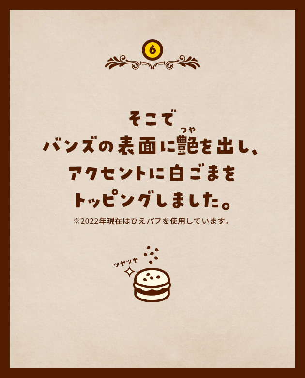 6 そこでバンズの表面に艶を出し、アクセントに白ごまをトッピングしました。※2022年現在はひえパフを使用しています。