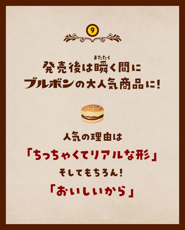 9 発売後は瞬く間にブルボンの大人気商品に！人気の理由は「ちっちゃくてリアルな形」そしてもちろん！「おいしいから」