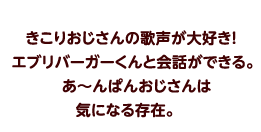 きこりおじさんの歌声が大好き！エブリバーガーくんと会話ができる。あ〜んぱんおじさんは気になる存在。