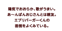 陽気でおおらか、歌がうまい。あ〜んぱんおじさんとは親友。エブリバーガーくんの面倒をよくみている。