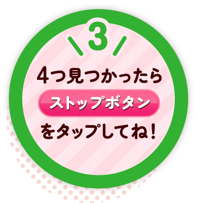 3 4つ見つかったらストップボタンをタップしてね!