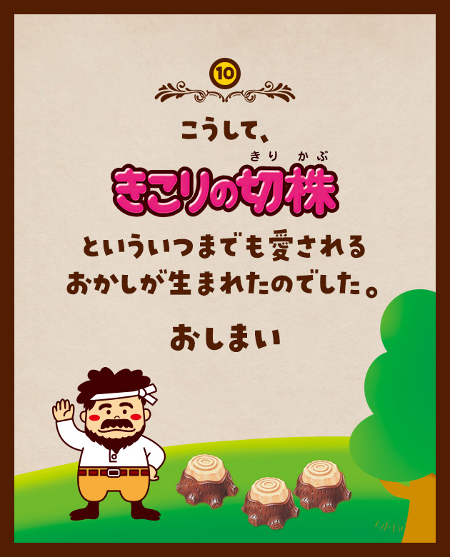 10 こうして、きこりの切株といういつまでも愛されるおかしが生まれたのでした。 おしまい