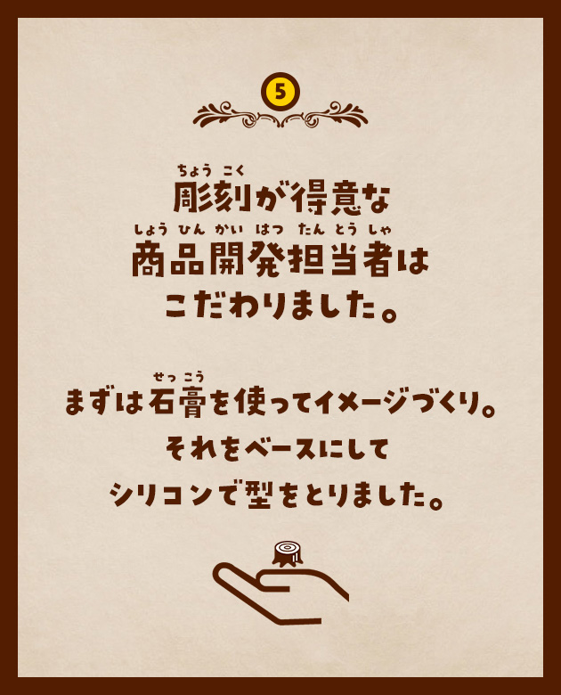 5 彫刻が得意な商品開発担当者はこだわりました。まずは石膏を使ってイメージづくり。それをベースにしてシリコンで型をとりました。