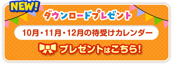 NEW! ダウンロードプレゼント 10月・11月・12月の待受けカレンダー プレゼントはこちら!