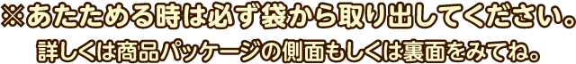 ※あたためる時は必ず袋から取り出してください。詳しくは商品パッケージの側面もしくは裏面をみてね。