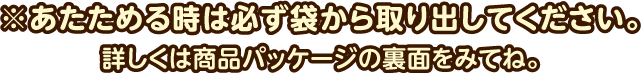 ※あたためる時は必ず袋から取り出してください。詳しくは商品パッケージの裏面をみてね。