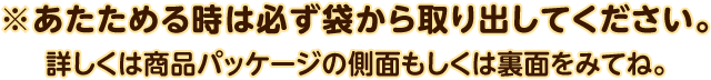 ※あたためる時は必ず袋から取り出してください。詳しくは商品パッケージの側面もしくは裏面をみてね。