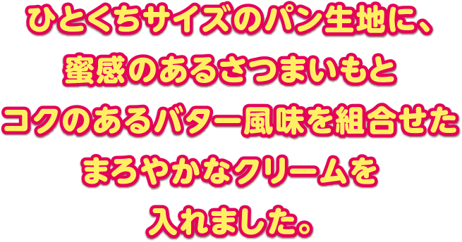 ひとくちサイズのパン生地に、蜜感のあるさつまいもとコクのあるバター風味を組み合わせたまろやかなクリームを入れました。