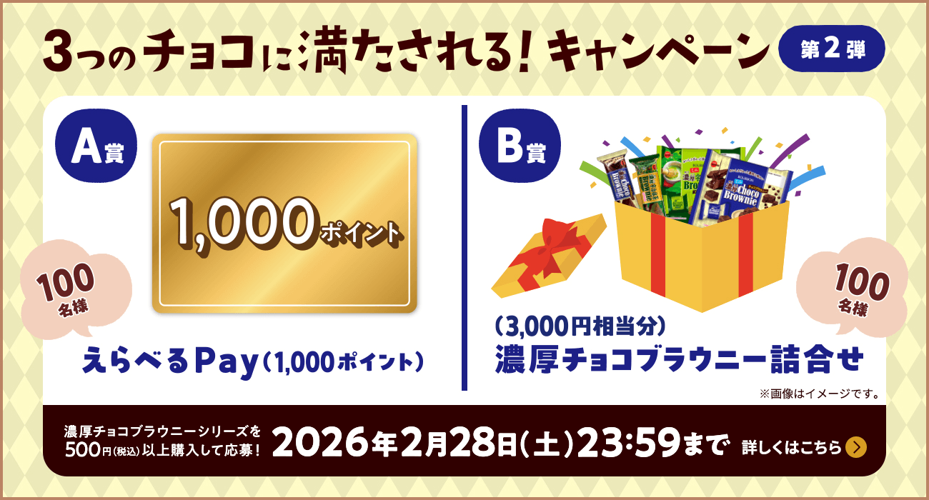 3つのチョコに満たされる！キャンペーン 第2弾 | 濃厚チョコブラウニーシリーズを500円（税抜）以上購入して応募！2026年2月28日（土）23:59まで | A賞：えらべるPay（1,000円分） 100名様 / B賞：濃厚チョコブラウニー詰め合わせ（3,000円相当分） 100名様