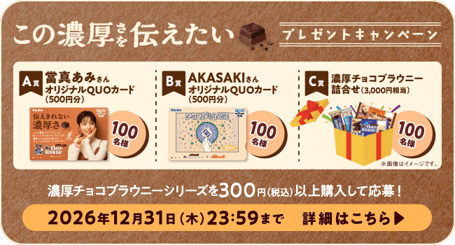 この濃厚さを伝えたいキャンペーン | A賞:當真あみさんオリジナルQUOカード(500円分) B賞:AKASAKIさんオリジナルQUOカード(500円分) C賞:濃厚チョコブラウニー詰合せ(3,000円相当) 濃厚チョコブラウニーを300円(税込)以上購入して応募! 2026年12月31日(木)23:59まで 詳細はこちら