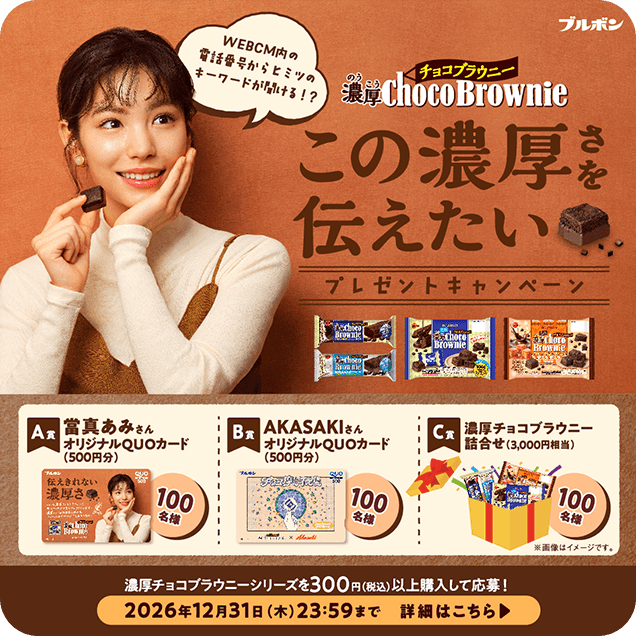 濃厚チョコブラウニー この濃厚さを伝えたいキャンペーン | A賞:當真あみさんオリジナルQUOカード(500円分) B賞:AKASAKIさんオリジナルQUOカード(500円分) C賞:濃厚チョコブラウニー詰合せ(3,000円相当) 濃厚チョコブラウニーを300円(税込)以上購入して応募! 2026年12月31日(木)23:59まで 詳細はこちら