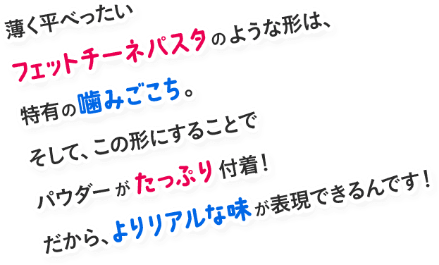 薄く平べったいフェットチーネパスタのような形は、特有の噛みごこち。そして、この形にすることでパウダーがたっぷり付着！だから、よりリアルな味が表現できるんです！