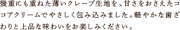 幾重にも重ねた薄いクレープ生地を、甘さをおさえたココアクリームでやさしく包み込みました。軽やかな歯ざわりと上品な味わいをお楽しみください。