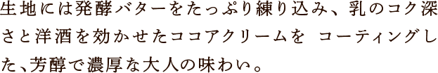 生地には発酵バターをたっぷり練り込み、 乳のコク深さと洋酒を効かせたココアクリームを コーティングした、芳醇で濃厚な大人の味わい。