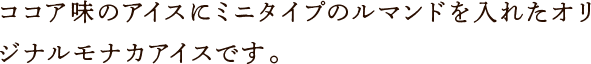 ココア味のアイスにミニタイプのルマンドを入れたオリジナルモナカアイスです。