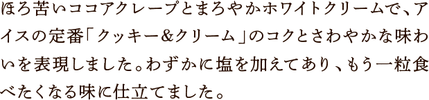 ほろ苦いココアクレープとまろやかホワイトクリームで、アイスの定番「クッキー&クリーム」のコクとさわやかな味わいを表現しました。わずかに塩を加えてあり、もう一粒食べたくなる味に仕立てました。