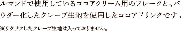 ルマンドで使用しているココアクリーム用のフレークと、パウダー化したクレープ生地を使用したココアドリンクです。※サクサクしたクレープ生地は入っておりません。