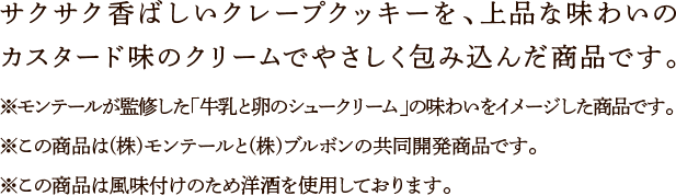 サクサク香ばしいクレープクッキーを、上品な味わいのカスタード味のクリームでやさしく包み込んだ商品です。※モンテールが監修した「牛乳と卵のシュークリーム」の味わいをイメージした商品です。※この商品は(株)モンテールと(株)ブルボンの共同開発商品です。※この商品は風味付けのため洋酒を使用しております。