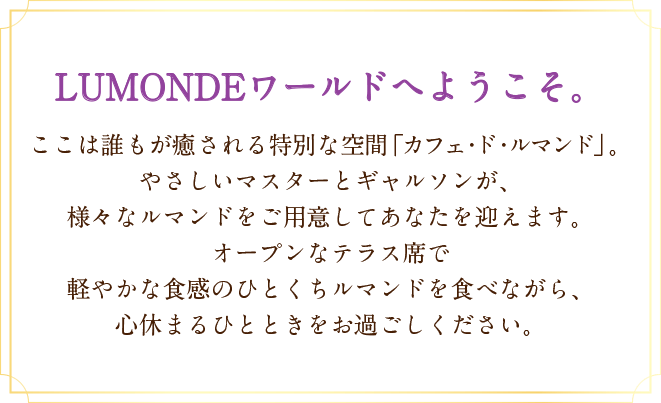 LUMONDEワールドへようこそ。ここは誰もが癒される特別な空間「カフェ・ド・ルマンド」。やさしいマスターとギャルソンが、様々なルマンドをご用意してあなたを迎えます。オープンなテラス席で軽やかな食感のひとくちルマンドを食べながら、心休まるひとときをお過ごしください。