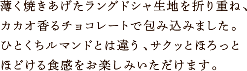 薄く焼きあげたラングドシャ生地を折り重ね、カカオ香るチョコレートで包み込みました。ひとくちルマンドとは違う、サクッとほろっとほどける食感をお楽しみいただけます。