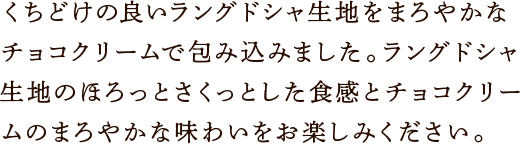 くちどけの良いラングドシャ生地をまろやかなチョコクリームで包み込みました。ラングドシャ生地のほろっとさくっとした食感とチョコクリームのまろやかな味わいをお楽しみください。