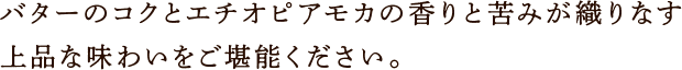 バターのコクとエチオピアモカの香りと苦みが織りなす上品な味わいをご堪能ください。