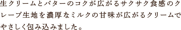 生クリームとバターのコクが広がるサクサク食感のクレープ生地を濃厚なミルクの甘味が広がるクリームでやさしく包み込みました。