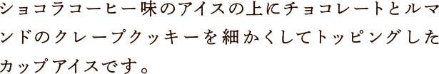 ショコラコーヒー味のアイスの上にチョコレートとルマンドのクレープクッキーを細かくしてトッピングしたアップアイスです。