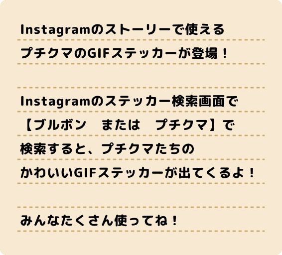 Instagramのストーリーで使える プチクマのGIFステッカーが登場! Instagramのステッカー検索画面で 【ブルボン または プチクマ】で 検索すると、プチクマたちの かわいいGIFステッカーが出てくるよ! みんなたくさん使ってね!