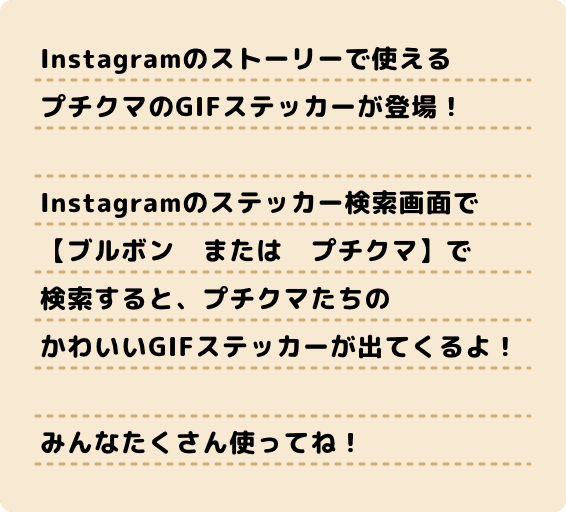 Instagramのストーリーで使える プチクマのGIFステッカーが登場！ Instagramのステッカー検索画面で 【ブルボン　または　プチクマ】で 検索すると、プチクマたちの かわいいGIFステッカーが出てくるよ! みんなたくさん使ってね！