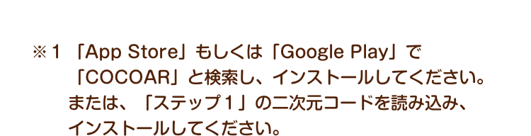 ※１ 「App Store」もしくは「Google Play」で「COCOAR」と検索し、インストールしてください。または、「ステップ１」の二次元コードを読み込み、インストールしてください。