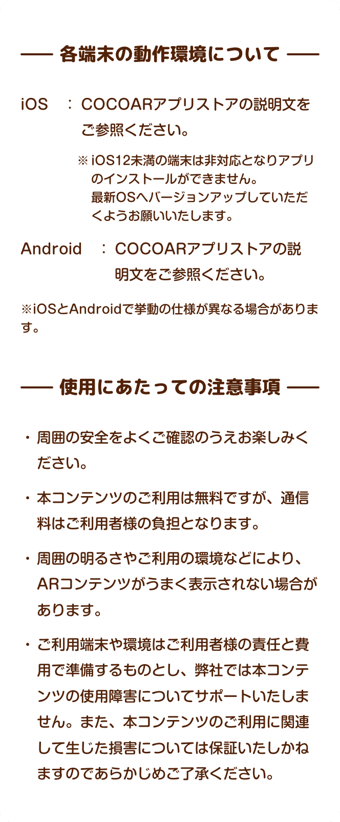 各端末の動作環境について iOS　：COCOARアプリストアの説明文をご参照ください。 ※iOS12未満の端末は非対応となりアプリのインストールができません。最新OSへバージョンアップしていただくようお願いいたします。 Android　： COCOARアプリストアの説明文をご参照ください。 ※iPhoneとandroidで少し挙動の仕様が違います。 使用にあたっての注意事項  周囲の安全をよくご確認のうえお楽しみください。 本コンテンツのご利用は無料ですが、通信料はご利用者様の負担となります。 周囲の明るさやご利用の環境などにより、ARコンテンツがうまく表示されない場合があります。 ご利用端末や環境はご利用者様の責任と費用で準備するものとし、弊社では本コンテンツの使用障害についてサポートいたしません。また、本コンテンツのご利用に関連して生じた損害については保証いたしかねますのであらかじめご了承ください。