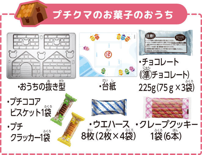 プチクマのお菓子のおうち ・おうちの抜き型 ・台紙 ・チョコレート（準チョコレート）225g（75g×3袋） ・プチココアビスケット1袋 ・プチクラッカー1袋 ・ウエハース8枚（2枚×4袋） ・クレープクッキー1袋（6本）