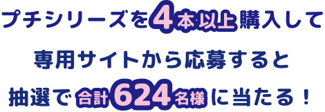 プチシリーズを4本以上購入して専用サイトから応募すると抽選で合計624名様に当たる！