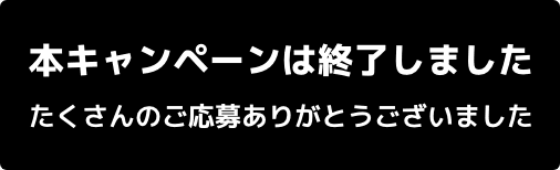 本キャンペーンは終了しました たくさんのご応募ありがとうございました