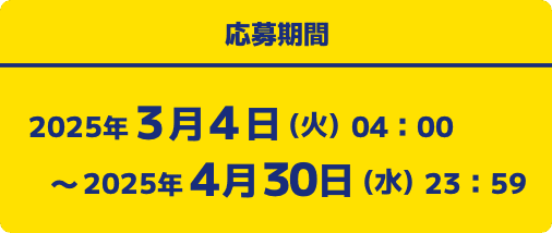 応募期間 2025年3月4日(火)04:00〜2025年4月30日(水)23:59