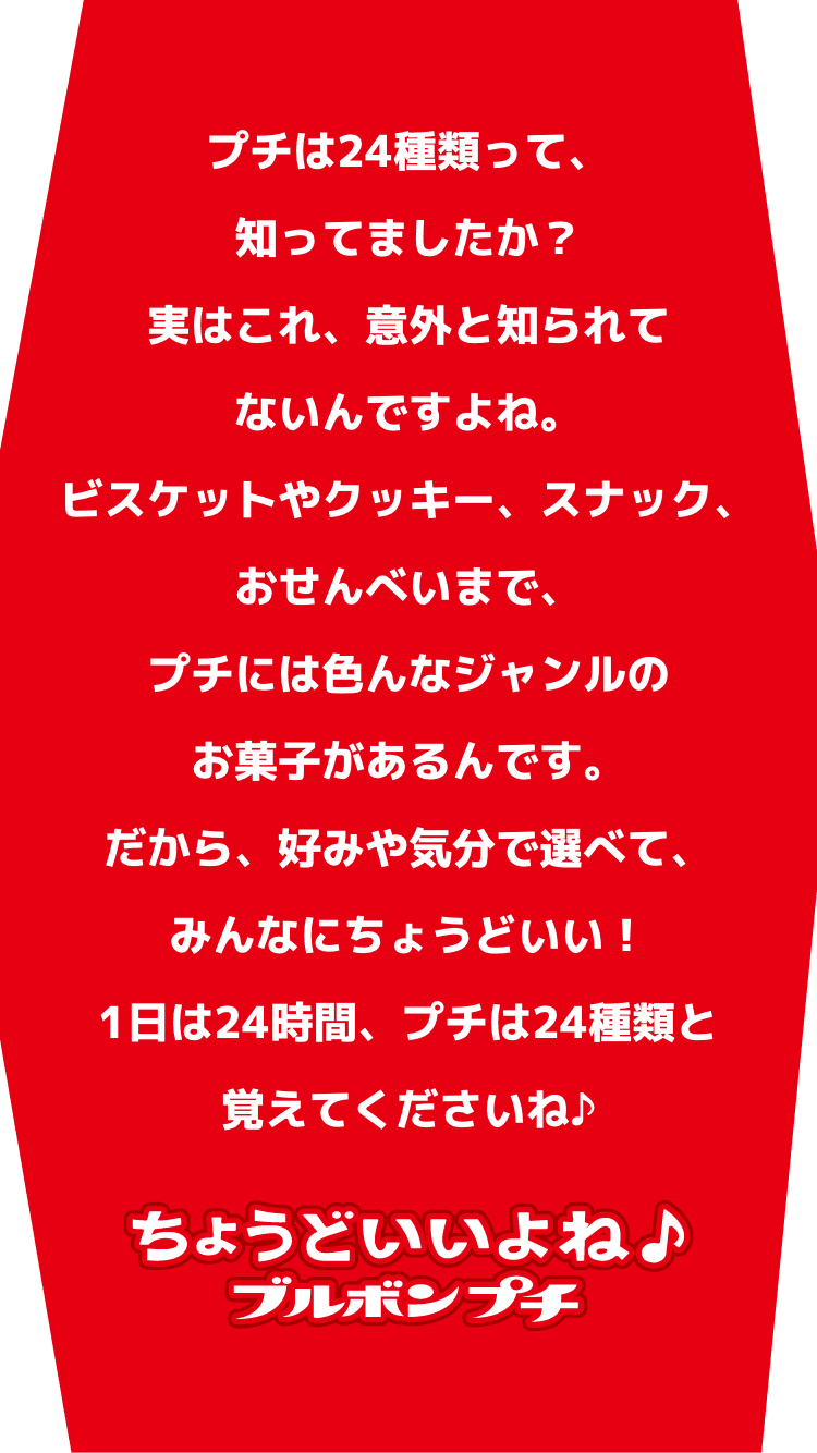 種類が豊富なプチシリーズなら、自分だけの身近な推しが見つかるかも！？しかもカラフルなパッケージは、推し活アイテムとしてもちょうどいい！？プチシリーズで、楽しくおいしいひと時を！ ちょうどいいよね♪ブルボンプチ