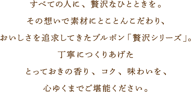 すべての人に、贅沢なひとときを。その想いで素材にとことんこだわり、おいしさを追求してきたブルボン「贅沢シリーズ」。丁寧につくりあげたとっておきの香り、コク、味わいを、心ゆくまでご堪能ください。