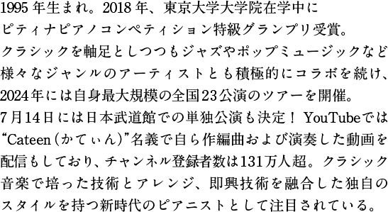 1995年生まれ。2018年、東京大学大学院在学中にピティナピアノコンペティション特級グランプリ受賞。クラシックを軸足としつつもジャズやポップミュージックなど様々なジャンルのアーティストとも積極的にコラボを続け、2024年には自身最大規模の全国23公演のツアーを開催。7月14日には日本武道館での単独公演も決定！YouTubeでは“Cateen（かてぃん）”名義で自ら作編曲および演奏した動画を配信もしており、チャンネル登録者数は131万人超。クラシック音楽で培った技術とアレンジ、即興技術を融合した独自のスタイルを持つ新時代のピアニストとして注目されている。